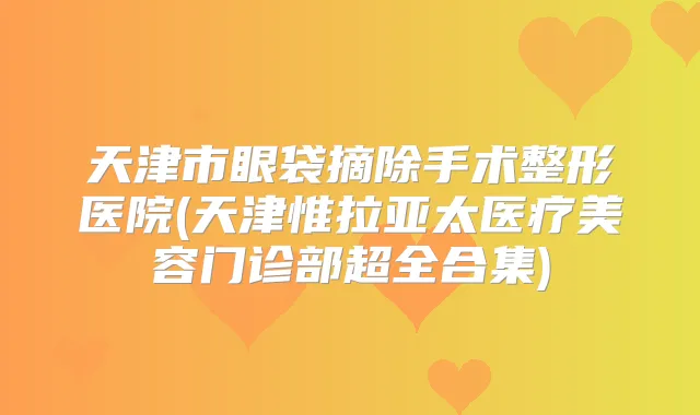 天津市眼袋摘除手术整形医院(天津惟拉亚太医疗美容门诊部超全合集)