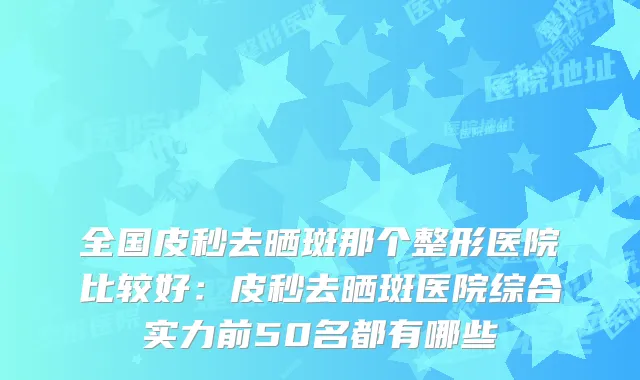全国皮秒去晒斑那个整形医院比较好:皮秒去晒斑医院综合实力前50名都有哪些