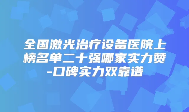 全国激光设备医院上榜名单二十强哪家实力赞-口碑实力双靠谱