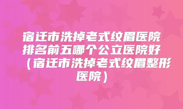 宿迁市洗掉老式纹眉医院排名前五哪个公立医院好（宿迁市洗掉老式纹眉整形医院）