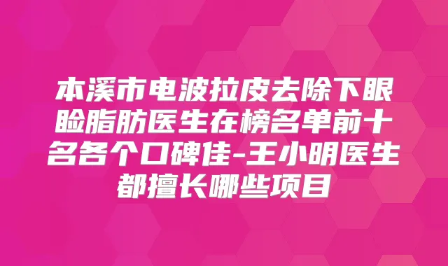 本溪市电波拉皮去除下眼睑脂肪医生在榜名单前十名各个口碑佳-王小明医生都擅长哪些项目