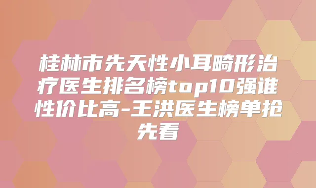 桂林市先天性小耳畸形医生排名榜top10强谁性价比高-王洪医生榜单抢先看