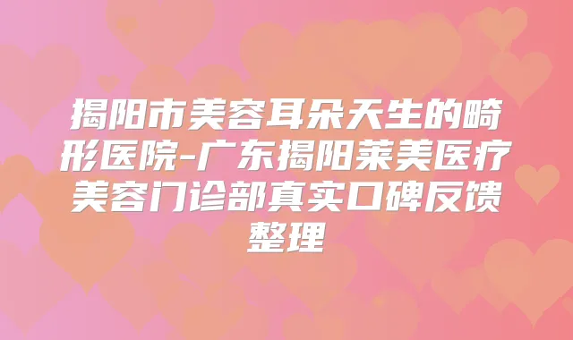 揭阳市美容耳朵天生的畸形医院-广东揭阳莱美医疗美容门诊部真实口碑反馈整理