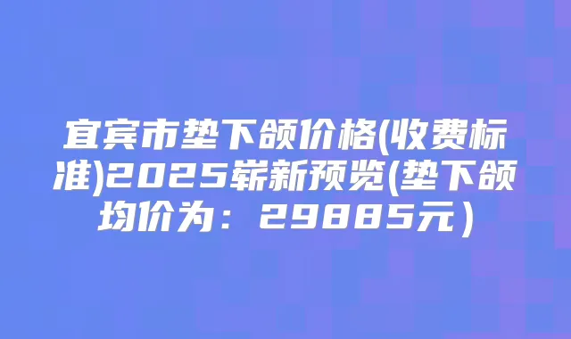 宜宾市垫下颌价格(收费标准)2025崭新预览(垫下颌均价为：29885元）