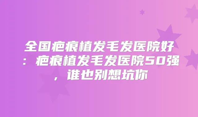 全国疤痕植发毛发医院好:疤痕植发毛发医院50强,谁也别想坑你