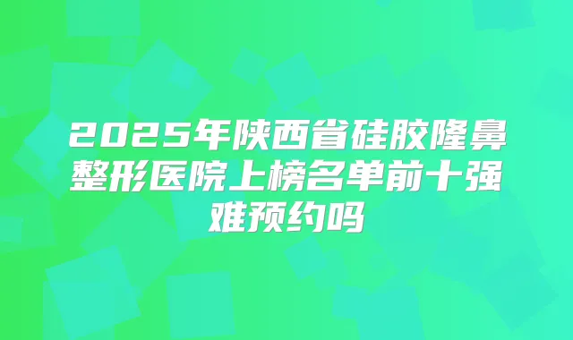 2025年陕西省硅胶隆鼻整形医院上榜名单前十强难预约吗