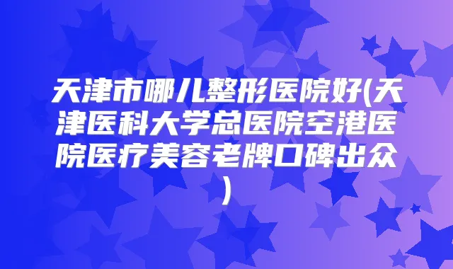 天津市哪儿整形医院好(天津医科大学总医院空港医院医疗美容老牌口碑出众)