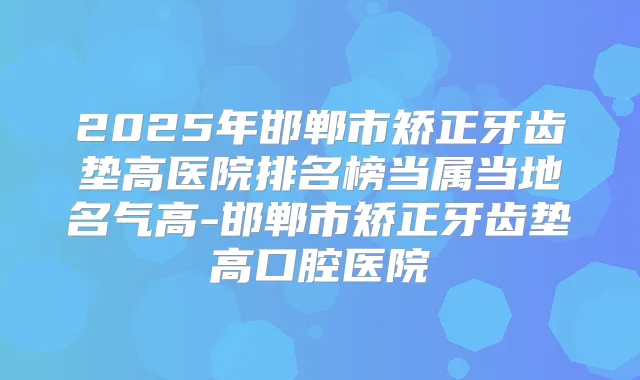 2025年邯郸市矫正牙齿垫高医院排名榜当属当地名气高-邯郸市矫正牙齿垫高口腔医院