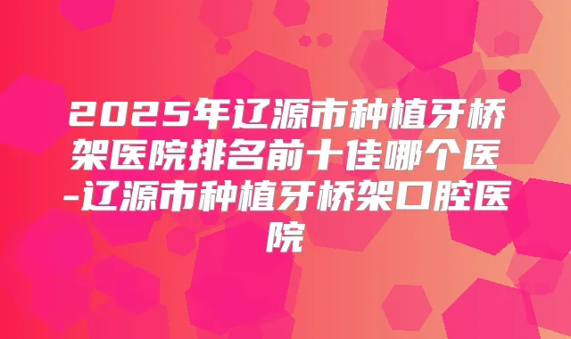 2025年辽源市种植牙桥架医院排名前十佳哪个医-辽源市种植牙桥架口腔医院