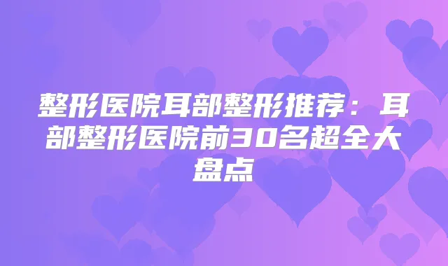 整形医院耳部整形推荐:耳部整形医院前30名超全大盘点