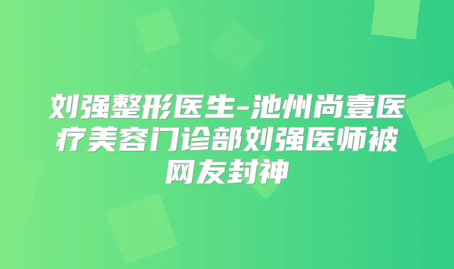 刘强整形医生-池州尚壹医疗美容门诊部刘强医师被网友封神
