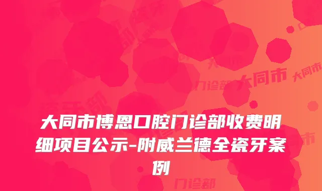 大同市博恩口腔门诊部收费明细项目公示-附威兰德全瓷牙案例