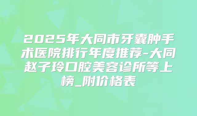 2025年大同市牙囊肿手术医院排行年度推荐-大同赵子玲口腔美容诊所等上榜_附价格表