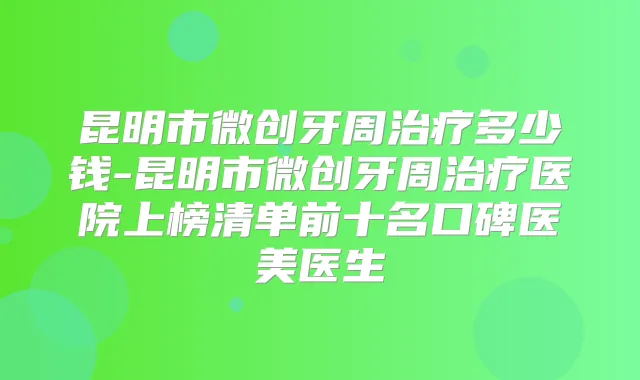昆明市微创牙周多少钱-昆明市微创牙周医院上榜清单前十名口碑医美医生