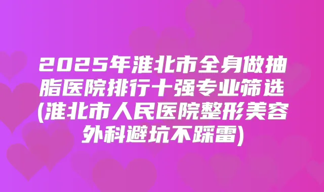 2025年淮北市全身做抽脂医院排行十强专业筛选(淮北市人民医院整形美容外科避坑不踩雷)