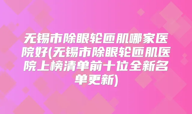 无锡市除眼轮匝肌哪家医院好(无锡市除眼轮匝肌医院上榜清单前十位全新名单更新)