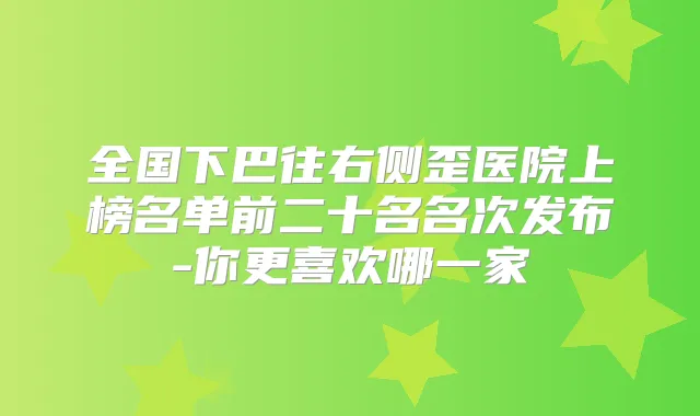 全国下巴往右侧歪医院上榜名单前二十名名次发布-你更喜欢哪一家