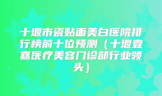 十堰市瓷贴面美白医院排行榜前十位预测（十堰壹嘉医疗美容门诊部行业领头）