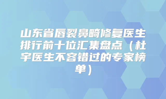 山东省唇裂鼻畸修复医生排行前十位汇集盘点(杜宇医生不容错过的专家榜单)