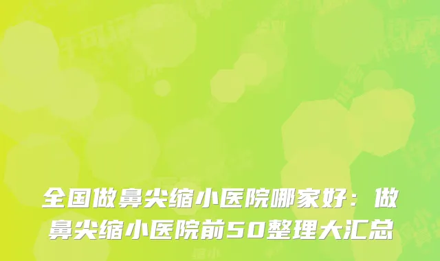 全国做鼻尖缩小医院哪家好:做鼻尖缩小医院前50整理大汇总