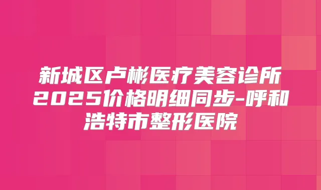 新城区卢彬医疗美容诊所2025价格明细同步-呼和浩特市整形医院