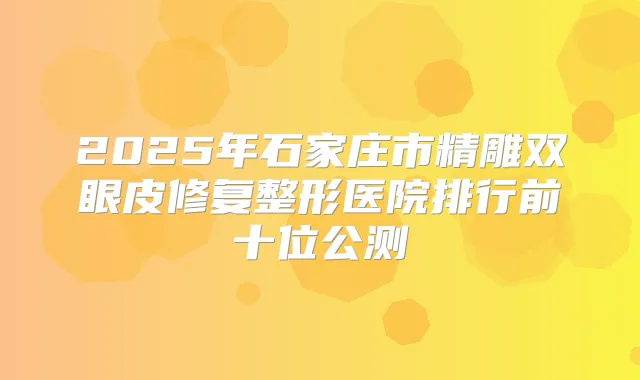 2025年石家庄市精雕双眼皮修复整形医院排行前十位公测