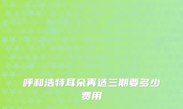 呼和浩特耳朵再造三期要多少费用