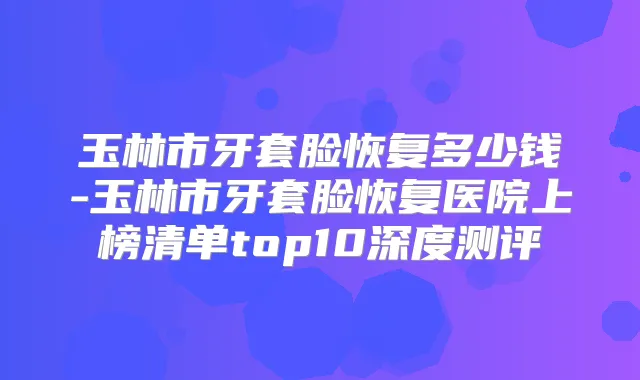 玉林市牙套脸恢复多少钱-玉林市牙套脸恢复医院上榜清单top10深度测评