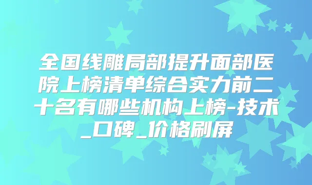 全国线雕局部提升面部医院上榜清单综合实力前二十名有哪些机构上榜-技术_口碑_价格刷屏