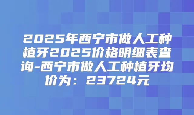 2025年西宁市做人工种植牙2025价格明细表查询-西宁市做人工种植牙均价为:23724元