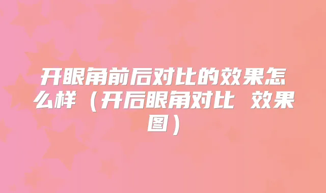 开眼角前后对比的效果怎么样(开后眼角对比 效果图)
