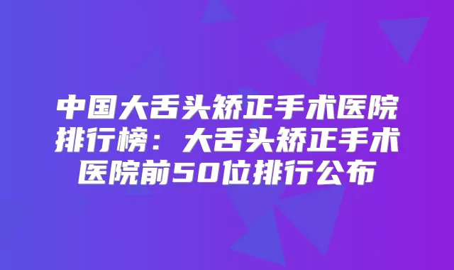 中国大舌头矫正手术医院排行榜：大舌头矫正手术医院前50位排行公布