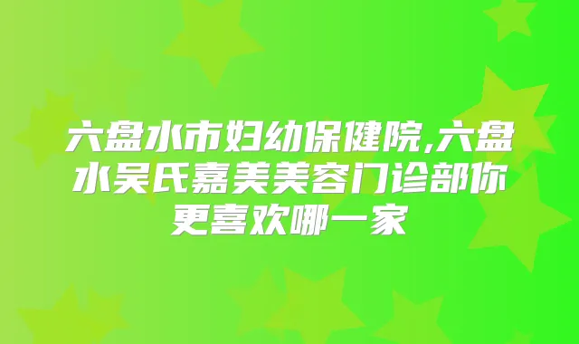 六盘水市妇幼保健院,六盘水吴氏嘉美美容门诊部你更喜欢哪一家