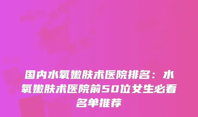 国内水氧嫩肤术医院排名:水氧嫩肤术医院前50位女生必看名单推荐