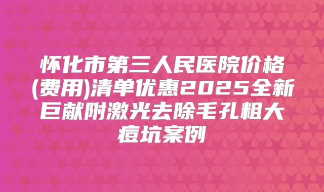 怀化市第三人民医院价格(费用)清单优惠2025全新巨献附激光去除毛孔粗大痘坑案例