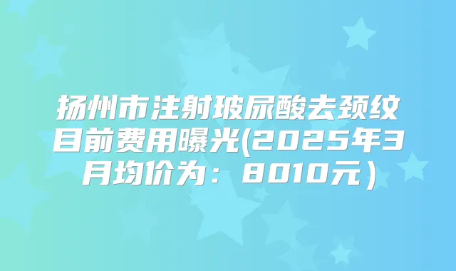 扬州市注射玻尿酸去颈纹目前费用曝光(2025年3月均价为:8010元)