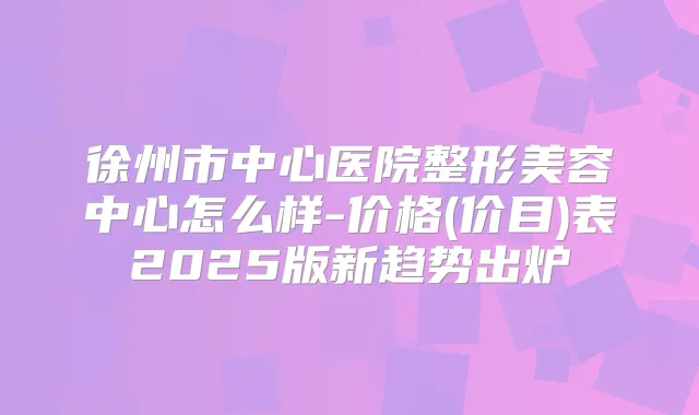 徐州市中心医院整形美容中心怎么样-价格(价目)表2025版新趋势出炉