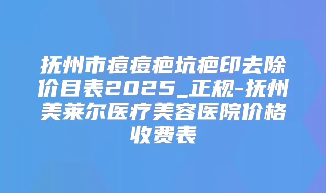 抚州市痘痘疤坑疤印去除价目表2025_正规-抚州美莱尔医疗美容医院价格收费表