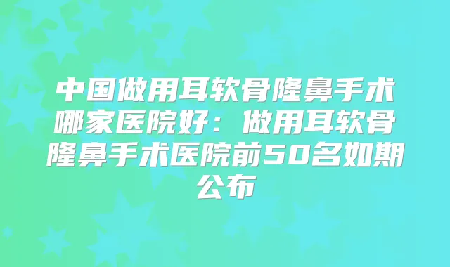 中国做用耳软骨隆鼻手术哪家医院好：做用耳软骨隆鼻手术医院前50名如期公布
