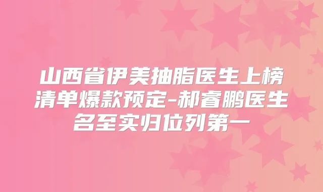 山西省伊美抽脂医生上榜清单爆款预定-郝睿鹏医生名至实归位列第一