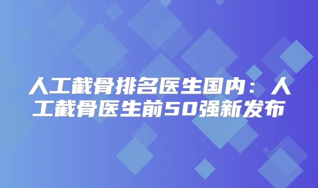 人工截骨排名医生国内：人工截骨医生前50强新发布