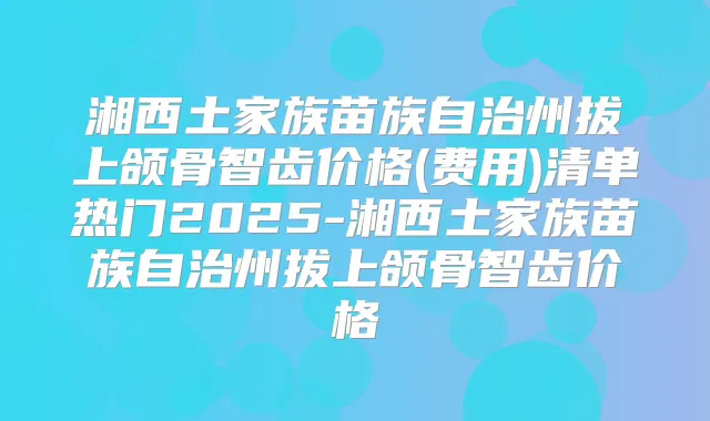 湘西土家族苗族自治州拔上颌骨智齿价格(费用)清单热门2025-湘西土家族苗族自治州拔上颌骨智齿价格