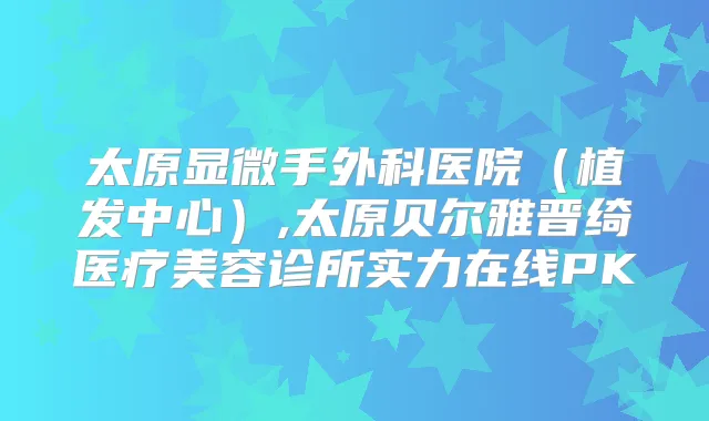 太原显微手外科医院(植发中心),太原贝尔雅晋绮医疗美容诊所实力在线PK