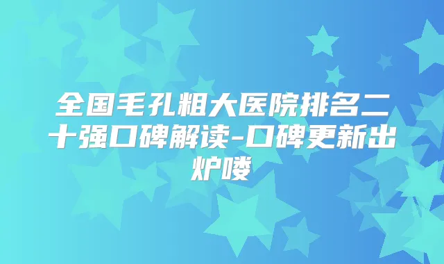 全国毛孔粗大医院排名二十强口碑解读-口碑更新出炉喽