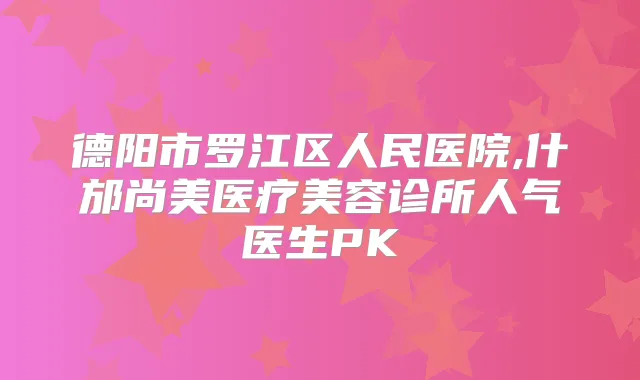 德阳市罗江区人民医院,什邡尚美医疗美容诊所人气医生PK