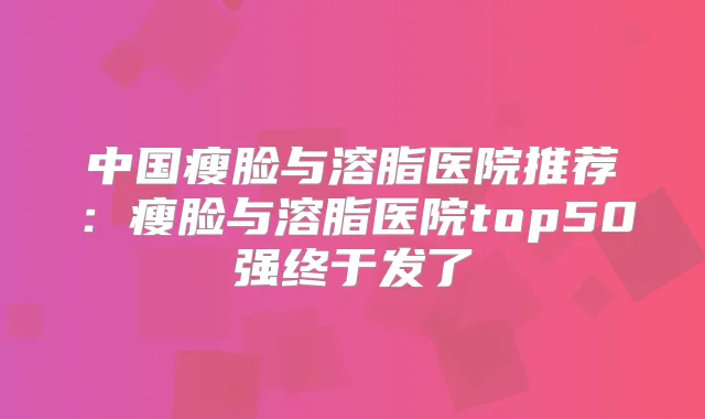 中国瘦脸与溶脂医院推荐:瘦脸与溶脂医院top50强终于发了