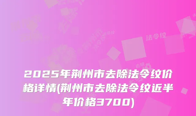 2025年荆州市去除法令纹价格详情(荆州市去除法令纹近半年价格3700)