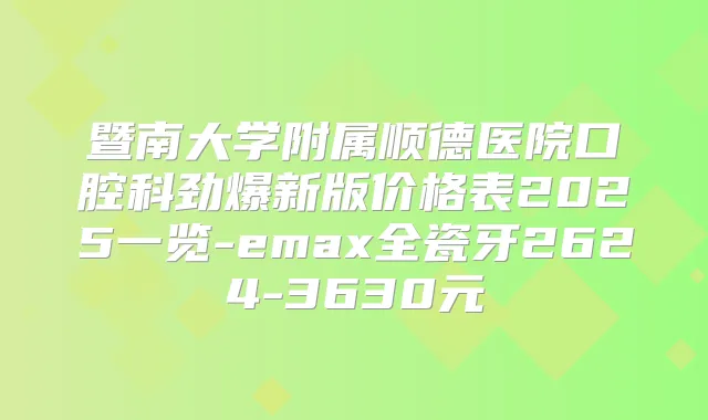 暨南大学附属顺德医院口腔科劲爆新版价格表2025一览-emax全瓷牙2624-3630元