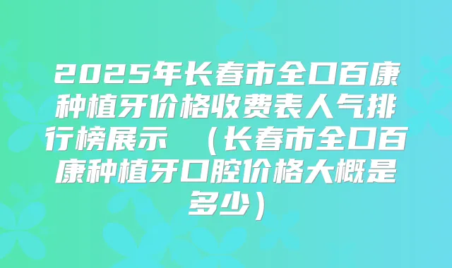 2025年长春市全口百康种植牙价格收费表人气排行榜展示 (长春市全口百康种植牙口腔价格大概是多少)