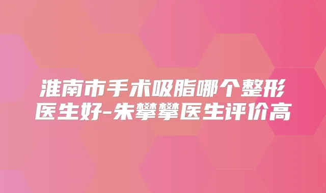 淮南市手术吸脂哪个整形医生好-朱攀攀医生评价高